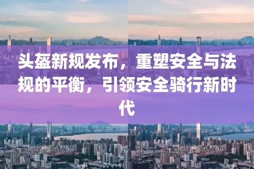 头盔新规发布，重塑安全与法规的平衡，引领安全骑行新时代