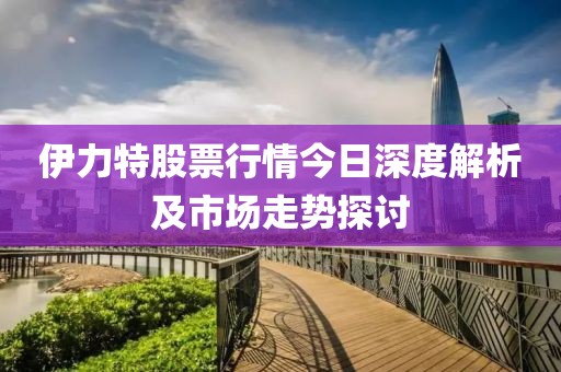 伊力特股票行情今日深度解析及市场走势探讨