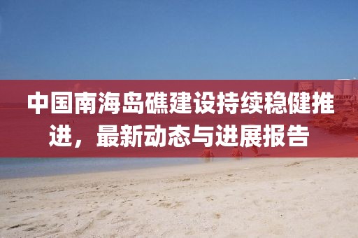 中国南海岛礁建设持续稳健推进，最新动态与进展报告