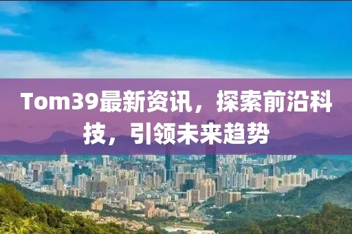 Tom39最新资讯，探索前沿科技，引领未来趋势