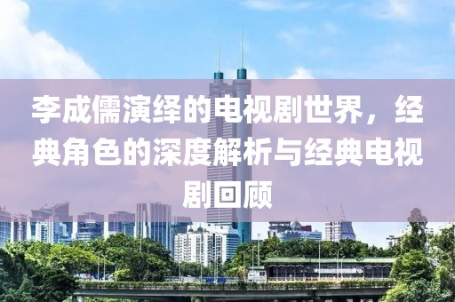李成儒演绎的电视剧世界，经典角色的深度解析与经典电视剧回顾