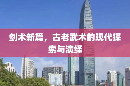 剑术新篇，古老武术的现代探索与演绎