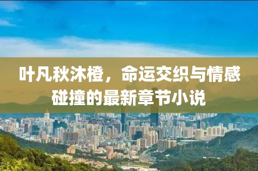 叶凡秋沐橙，命运交织与情感碰撞的最新章节小说