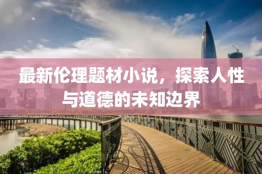 最新伦理题材小说，探索人性与道德的未知边界