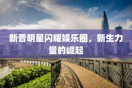 新晋明星闪耀娱乐圈，新生力量的崛起