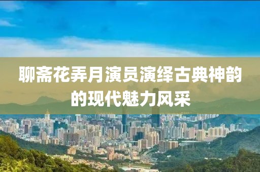 聊斋花弄月演员演绎古典神韵的现代魅力风采