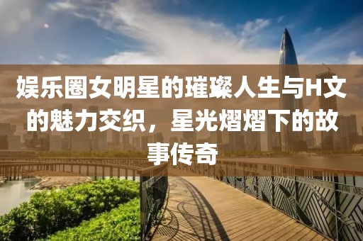 娱乐圈女明星的璀璨人生与H文的魅力交织，星光熠熠下的故事传奇