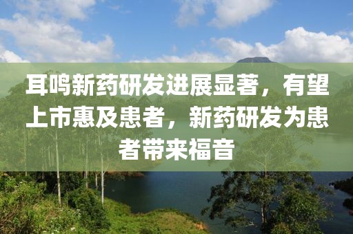 耳鸣新药研发进展显著，有望上市惠及患者，新药研发为患者带来福音