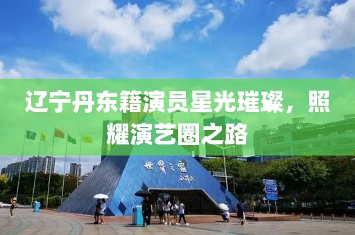 辽宁丹东籍演员星光璀璨，照耀演艺圈之路
