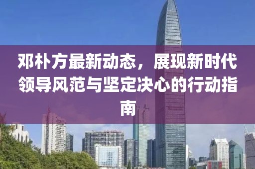 邓朴方最新动态，展现新时代领导风范与坚定决心的行动指南