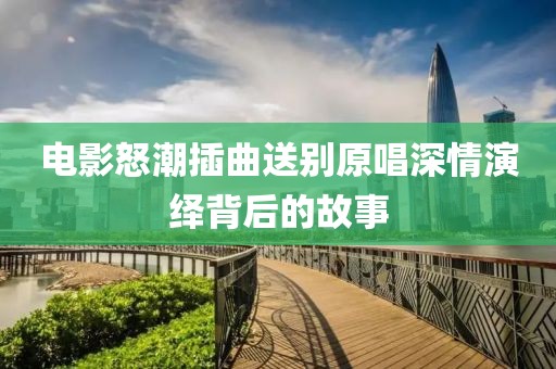 电影怒潮插曲送别原唱深情演绎背后的故事