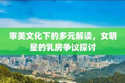 审美文化下的多元解读，女明星的乳房争议探讨