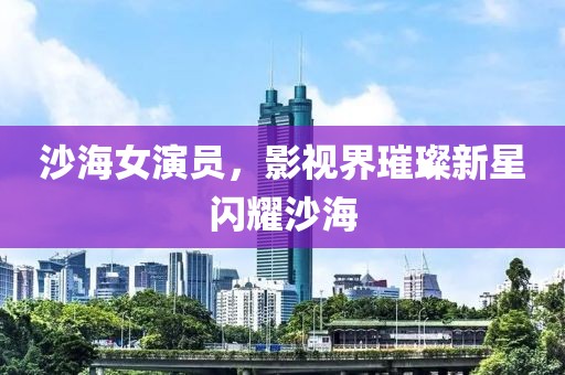 沙海女演员，影视界璀璨新星闪耀沙海