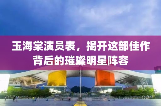 玉海棠演员表，揭开这部佳作背后的璀璨明星阵容