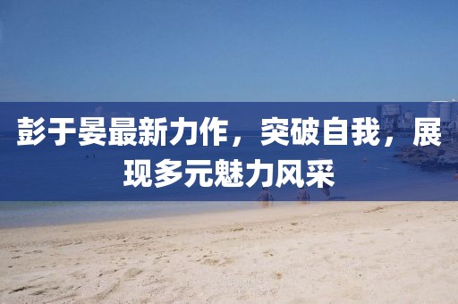 彭于晏最新力作，突破自我，展现多元魅力风采