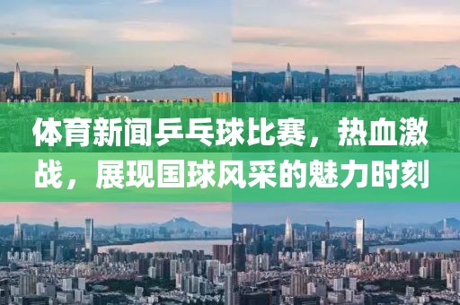 体育新闻乒乓球比赛，热血激战，展现国球风采的魅力时刻