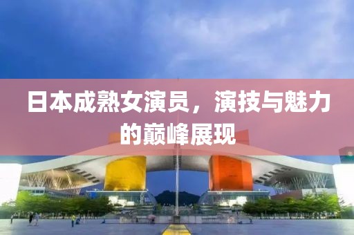 日本成熟女演员，演技与魅力的巅峰展现