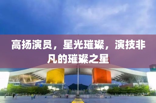 高扬演员，星光璀璨，演技非凡的璀璨之星