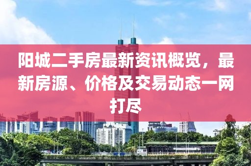 阳城二手房最新资讯概览，最新房源、价格及交易动态一网打尽