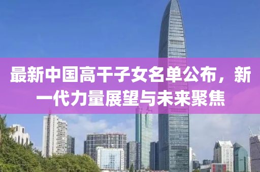 最新中国高干子女名单公布，新一代力量展望与未来聚焦