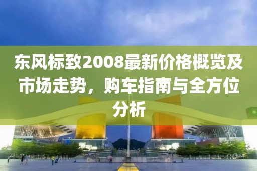 东风标致2008最新价格概览及市场走势，购车指南与全方位分析
