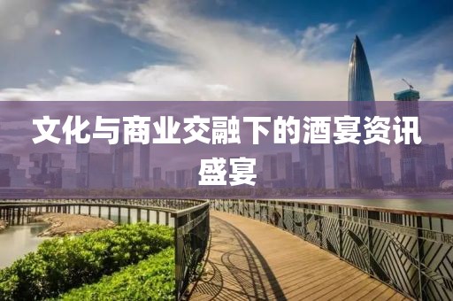 文化与商业交融下的酒宴资讯盛宴