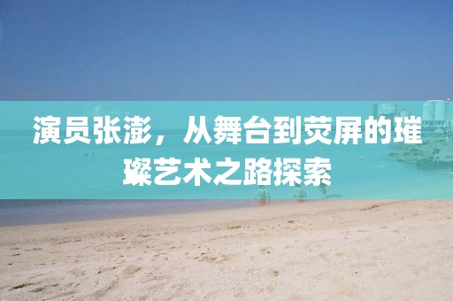 演员张澎，从舞台到荧屏的璀璨艺术之路探索