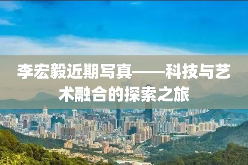 李宏毅近期写真——科技与艺术融合的探索之旅