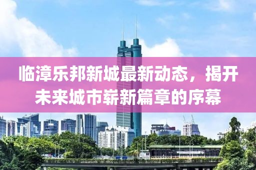 临漳乐邦新城最新动态，揭开未来城市崭新篇章的序幕