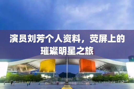 演员刘芳个人资料，荧屏上的璀璨明星之旅
