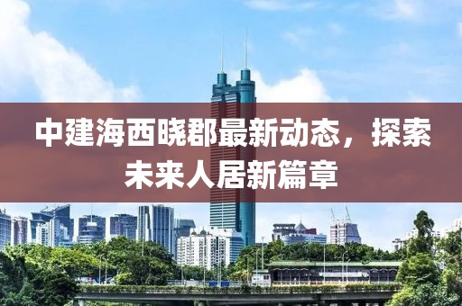 中建海西晓郡最新动态，探索未来人居新篇章