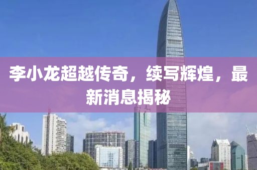 李小龙超越传奇，续写辉煌，最新消息揭秘