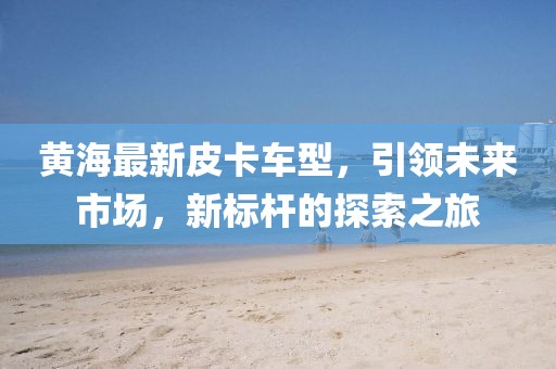 黄海最新皮卡车型，引领未来市场，新标杆的探索之旅