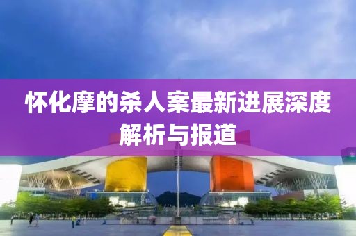 怀化摩的杀人案最新进展深度解析与报道