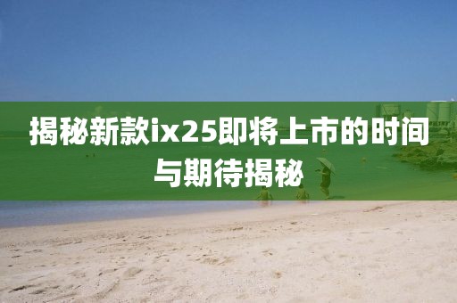 揭秘新款ix25即将上市的时间与期待揭秘