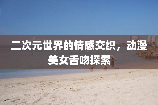 二次元世界的情感交织，动漫美女舌吻探索