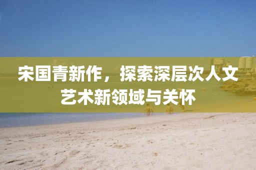 宋国青新作，探索深层次人文艺术新领域与关怀