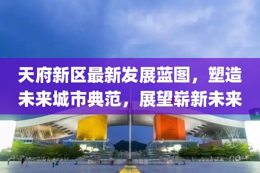 天府新区最新发展蓝图，塑造未来城市典范，展望崭新未来