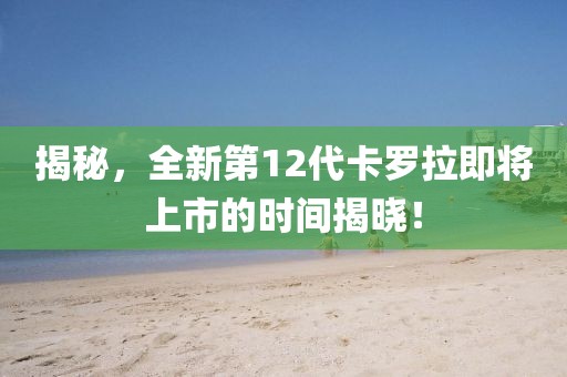 揭秘，全新第12代卡罗拉即将上市的时间揭晓！