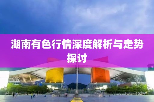湖南有色行情深度解析与走势探讨