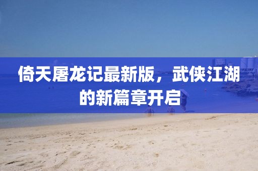 倚天屠龙记最新版，武侠江湖的新篇章开启