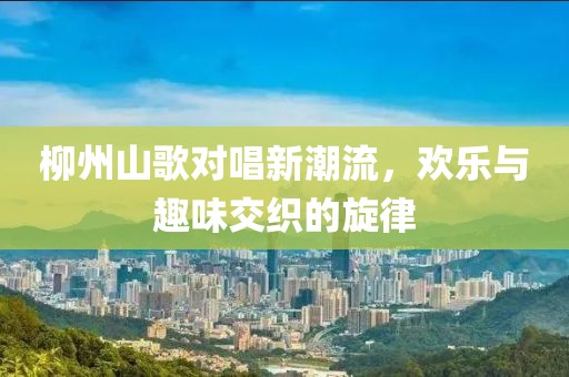 柳州山歌对唱新潮流，欢乐与趣味交织的旋律