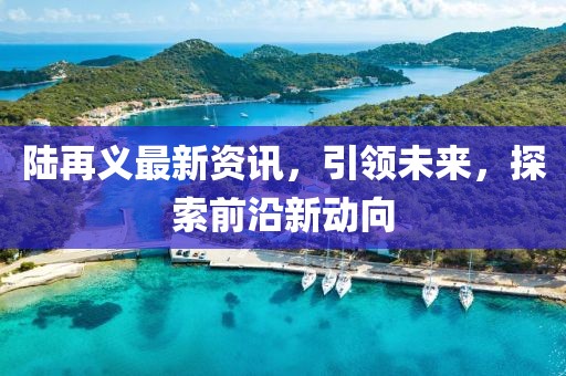 陆再义最新资讯，引领未来，探索前沿新动向