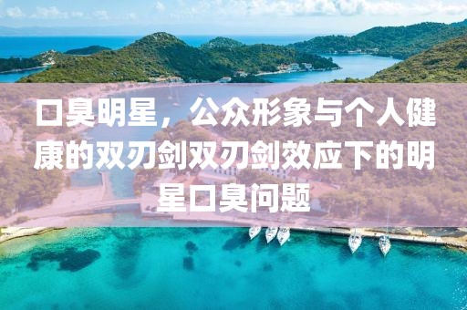 口臭明星，公众形象与个人健康的双刃剑双刃剑效应下的明星口臭问题