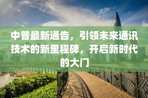 中普最新通告，引领未来通讯技术的新里程碑，开启新时代的大门