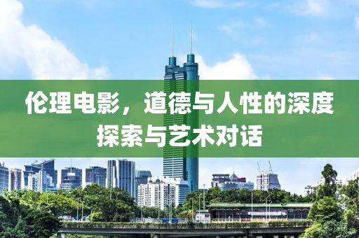 伦理电影，道德与人性的深度探索与艺术对话