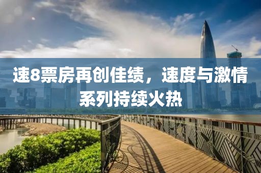 速8票房再创佳绩，速度与激情系列持续火热