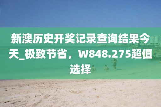 新澳历史开奖记录查询结果今天_极致节省，W848.275超值选择
