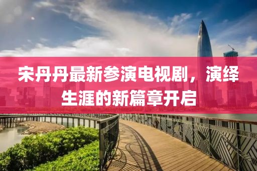 宋丹丹最新参演电视剧，演绎生涯的新篇章开启