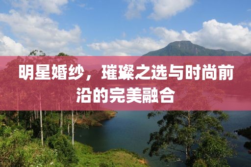 明星婚纱，璀璨之选与时尚前沿的完美融合
